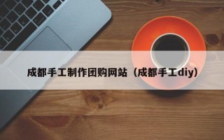 黑龙江成都手工制作团购网站（成都手工diy）